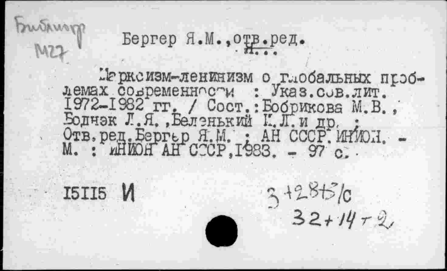 ﻿} Бергер Я.М.,о^в.ред.
^расизм-ленинизм о глобальных проб лемах современности : Указ.сов.лит. 1972-1982 гг. / Сост.:Бобрикова М.В. Бодчэк Л.Я. »Беленький II. Л. и ди, • Отв.ред.Бергер Я.М.' : АН СССР.Ий1Ш. -М. : иНЮГ АГ СССР ,1^33. - 97 с. •
15115 И
П&Ь’/с